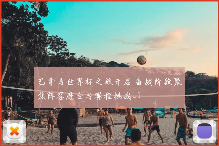 巴拿马世界杯之旅开启 备战阶段聚焦阵容磨合与赛程挑战_1